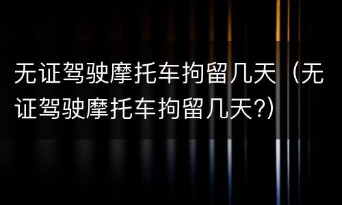无证驾驶摩托车拘留几天（无证驾驶摩托车拘留几天?）