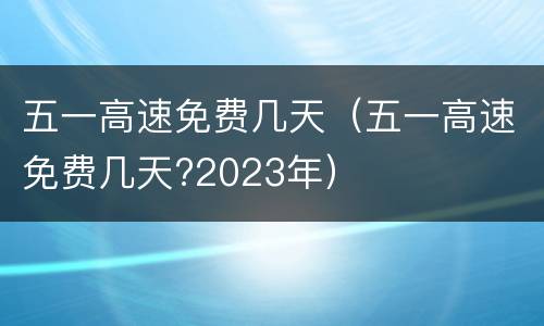 五一高速免费几天（五一高速免费几天?2023年）