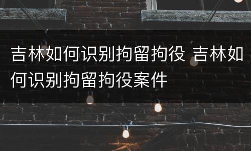 吉林如何识别拘留拘役 吉林如何识别拘留拘役案件