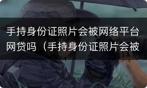 手持身份证照片会被网络平台网贷吗（手持身份证照片会被高利贷吗）