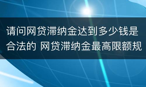 请问网贷滞纳金达到多少钱是合法的 网贷滞纳金最高限额规定