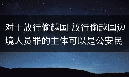 对于放行偷越国 放行偷越国边境人员罪的主体可以是公安民警吗