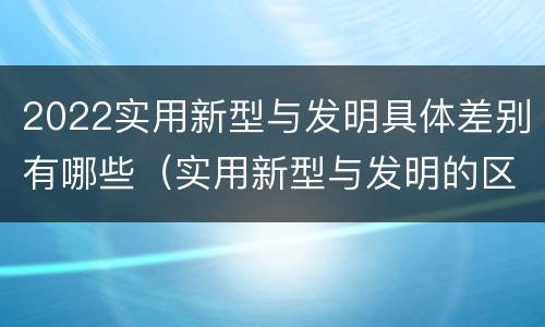 2022实用新型与发明具体差别有哪些（实用新型与发明的区别有哪些）
