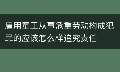 雇用童工从事危重劳动构成犯罪的应该怎么样追究责任
