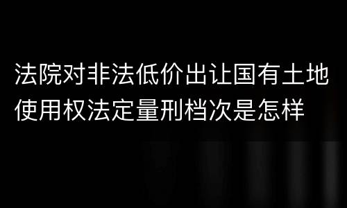 法院对非法低价出让国有土地使用权法定量刑档次是怎样