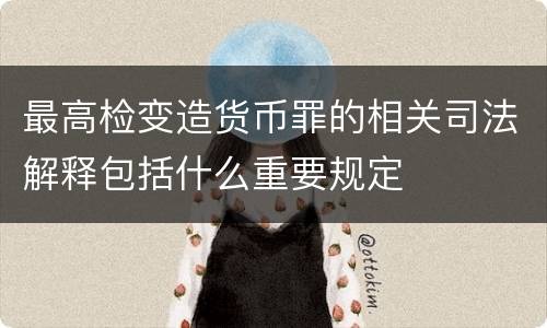 最高检变造货币罪的相关司法解释包括什么重要规定