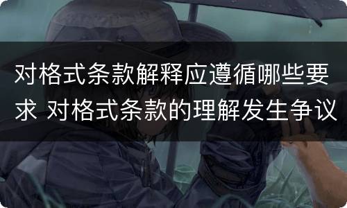 对格式条款解释应遵循哪些要求 对格式条款的理解发生争议的,应当按照(予以解释