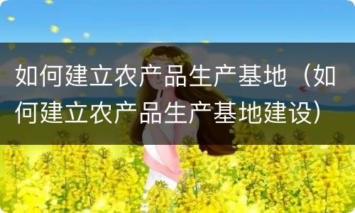 如何建立农产品生产基地（如何建立农产品生产基地建设）