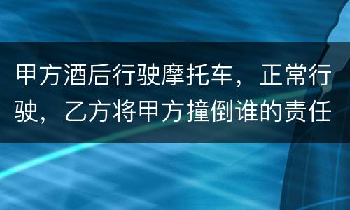 甲方酒后行驶摩托车，正常行驶，乙方将甲方撞倒谁的责任大一些