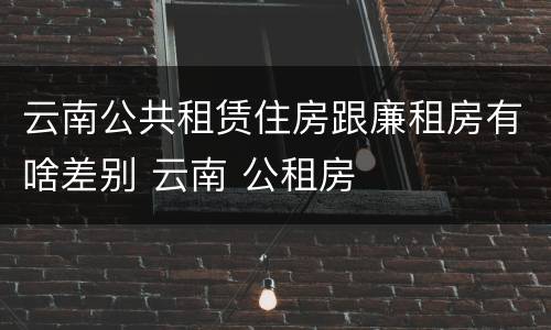云南公共租赁住房跟廉租房有啥差别 云南 公租房