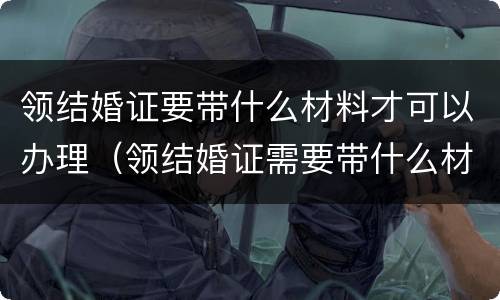 领结婚证要带什么材料才可以办理（领结婚证需要带什么材料）