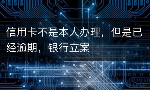 信用卡不是本人办理，但是已经逾期，银行立案