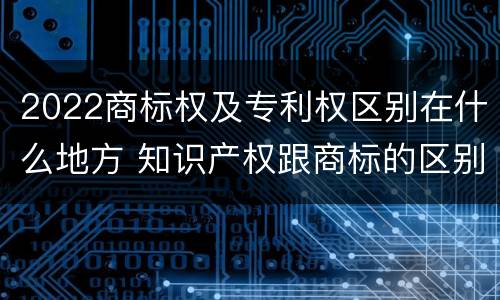2022商标权及专利权区别在什么地方 知识产权跟商标的区别