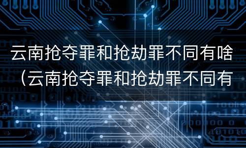 云南抢夺罪和抢劫罪不同有啥（云南抢夺罪和抢劫罪不同有啥影响）