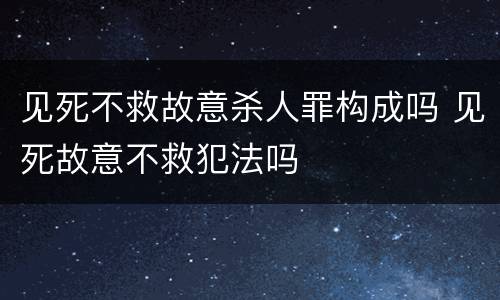 见死不救故意杀人罪构成吗 见死故意不救犯法吗
