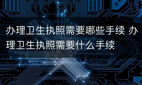 办理卫生执照需要哪些手续 办理卫生执照需要什么手续