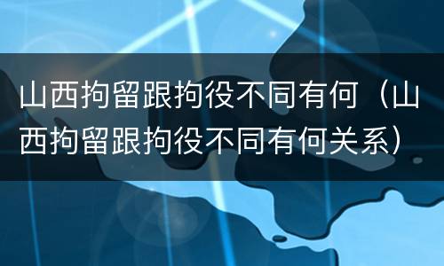 山西拘留跟拘役不同有何（山西拘留跟拘役不同有何关系）