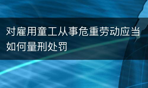 对雇用童工从事危重劳动应当如何量刑处罚