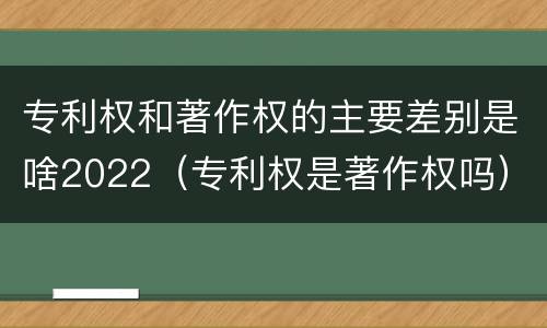 专利权和著作权的主要差别是啥2022（专利权是著作权吗）