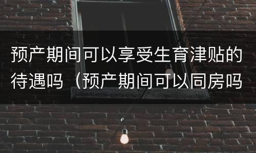预产期间可以享受生育津贴的待遇吗（预产期间可以同房吗?）