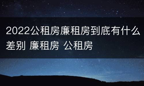 2022公租房廉租房到底有什么差别 廉租房 公租房