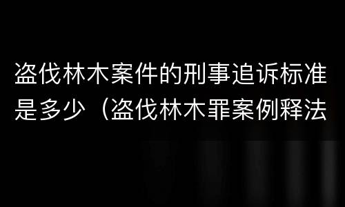 盗伐林木案件的刑事追诉标准是多少（盗伐林木罪案例释法）