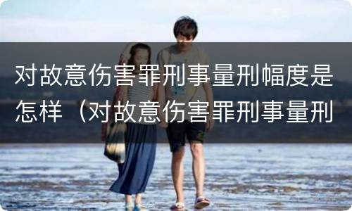 对故意伤害罪刑事量刑幅度是怎样（对故意伤害罪刑事量刑幅度是怎样确定的）