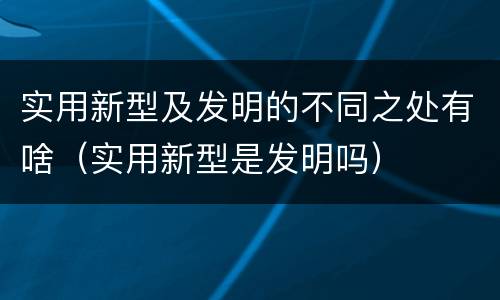 实用新型及发明的不同之处有啥（实用新型是发明吗）
