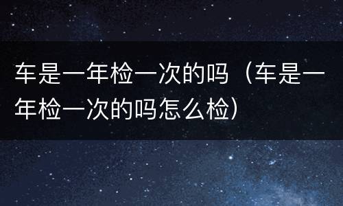 车是一年检一次的吗（车是一年检一次的吗怎么检）