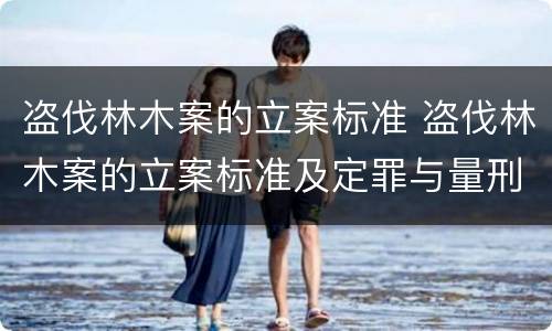 盗伐林木案的立案标准 盗伐林木案的立案标准及定罪与量刑时间