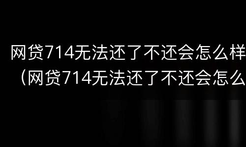 网贷714无法还了不还会怎么样（网贷714无法还了不还会怎么样吗）