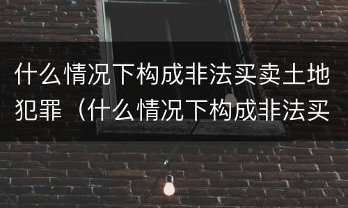 什么情况下构成非法买卖土地犯罪（什么情况下构成非法买卖土地犯罪罪名）