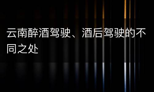 云南醉酒驾驶、酒后驾驶的不同之处
