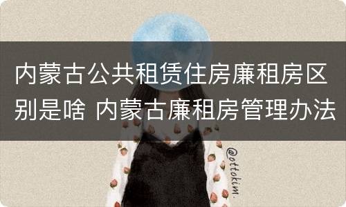 内蒙古公共租赁住房廉租房区别是啥 内蒙古廉租房管理办法