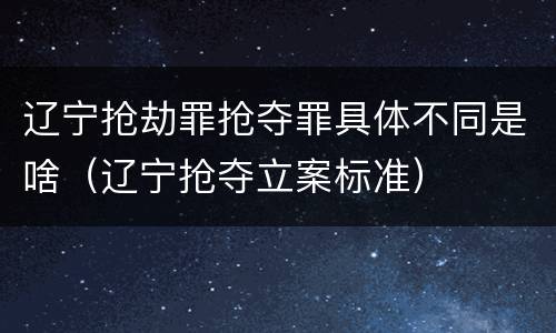 辽宁抢劫罪抢夺罪具体不同是啥（辽宁抢夺立案标准）