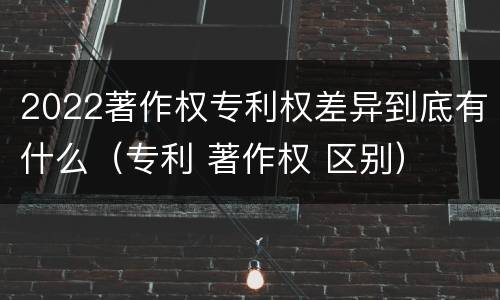 2022著作权专利权差异到底有什么（专利 著作权 区别）