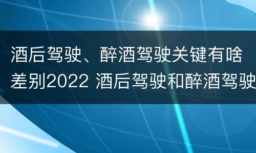 酒后驾驶、醉酒驾驶关键有啥差别2022 酒后驾驶和醉酒驾驶两个层次的划分依据