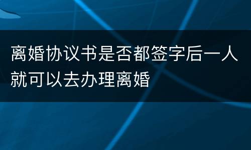 离婚协议书是否都签字后一人就可以去办理离婚