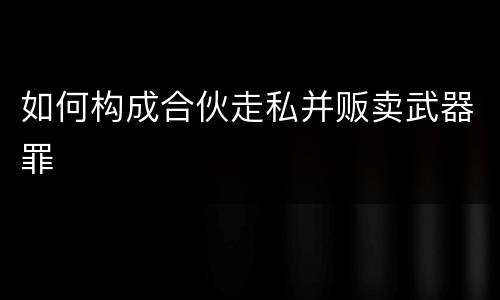 如何构成合伙走私并贩卖武器罪