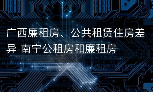 广西廉租房、公共租赁住房差异 南宁公租房和廉租房
