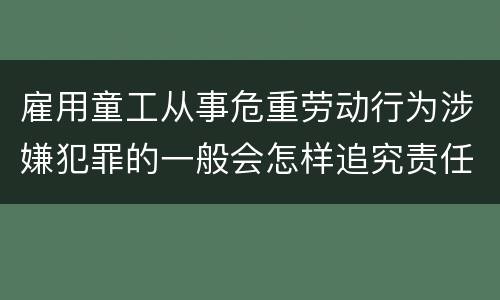 雇用童工从事危重劳动行为涉嫌犯罪的一般会怎样追究责任