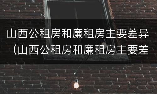 山西公租房和廉租房主要差异（山西公租房和廉租房主要差异在哪）