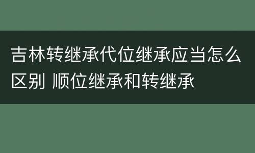 吉林转继承代位继承应当怎么区别 顺位继承和转继承