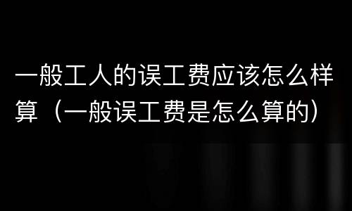 一般工人的误工费应该怎么样算（一般误工费是怎么算的）