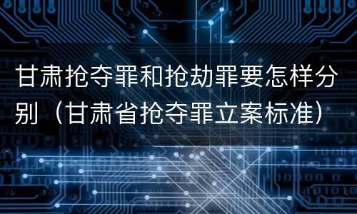 甘肃抢夺罪和抢劫罪要怎样分别（甘肃省抢夺罪立案标准）