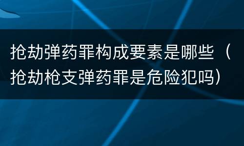 抢劫弹药罪构成要素是哪些（抢劫枪支弹药罪是危险犯吗）