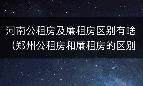 河南公租房及廉租房区别有啥（郑州公租房和廉租房的区别）