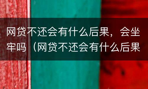 网贷不还会有什么后果，会坐牢吗（网贷不还会有什么后果,会坐牢吗）