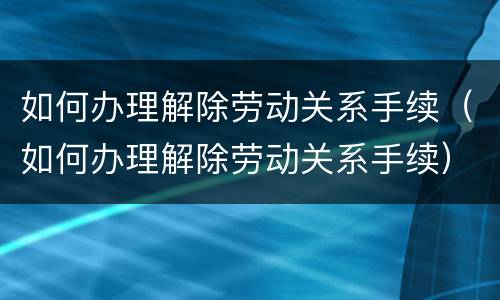 如何办理解除劳动关系手续（如何办理解除劳动关系手续）