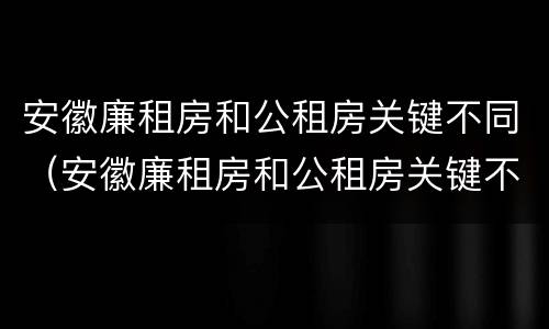 安徽廉租房和公租房关键不同（安徽廉租房和公租房关键不同的原因）